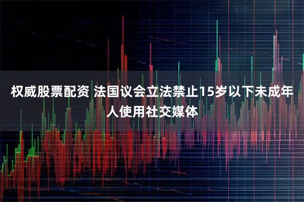 权威股票配资 法国议会立法禁止15岁以下未成年人使用社交媒体